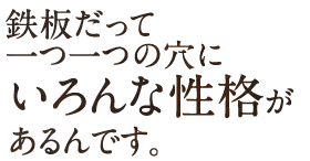 鉄板だって一つ一つの穴にいろんな性格があるんです。