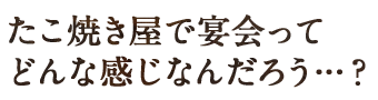 たこ焼き屋で宴会ってどんな感じなんだろう･･･？