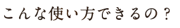 こんな使い方できるの？