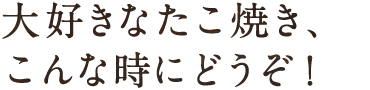 大好きなたこ焼き、こんな時にどうぞ！