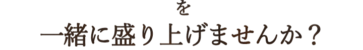 を 一緒に盛り上げませんか？